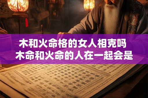 木和火命格的女人相克吗 木命和火命的人在一起会是什么样 木和火命格的女人相克吗 木命和火命的人在一起会是什么样
