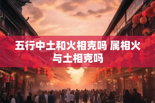 五行中土和火相克吗 属相火与土相克吗 五行中土和火相克吗 属相火与土相克吗