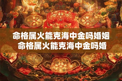命格属火能克海中金吗婚姻 命格属火能克海中金吗婚姻怎么样