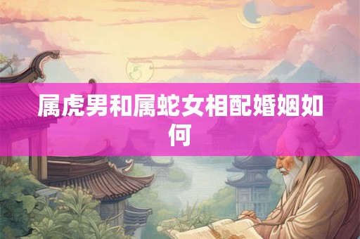 属虎男和属蛇女相配婚姻如何 属虎男和属蛇女相配婚姻如何