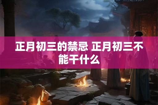 正月初三的禁忌 正月初三不能干什么 正月初三的禁忌 正月初三不能干什么
