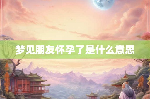 梦见朋友怀孕了是什么意思 梦见朋友怀孕了是什么意思