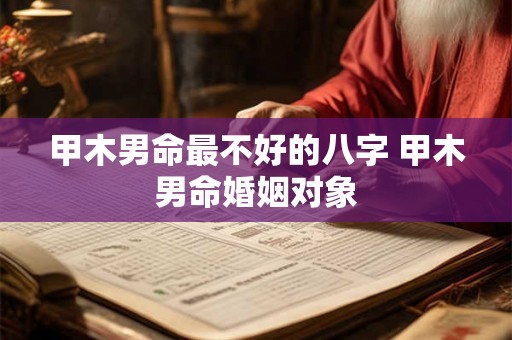 甲木男命最不好的八字 甲木男命婚姻对象 甲木男命最不好的八字 甲木男命婚姻对象