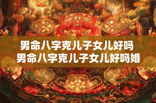 男命八字克儿子女儿好吗 男命八字克儿子女儿好吗婚姻如何 男命八字克儿子女儿好吗 男命八字克儿子女儿好吗婚姻如何