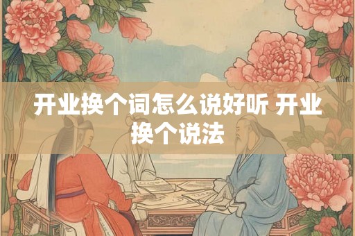开业换个词怎么说好听 开业换个说法