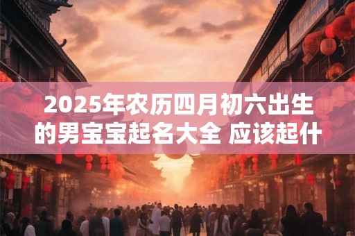 2025年农历四月初六出生的男宝宝起名大全 应该起什么名字