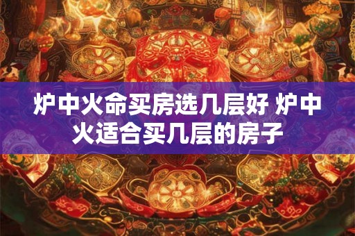 炉中火命买房选几层好 炉中火适合买几层的房子 炉中火命买房选几层好 炉中火适合买几层的房子
