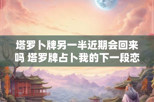 塔罗卜牌另一半近期会回来吗 塔罗牌占卜我的下一段恋情 塔罗卜牌另一半近期会回来吗 塔罗牌占卜我的下一段恋情