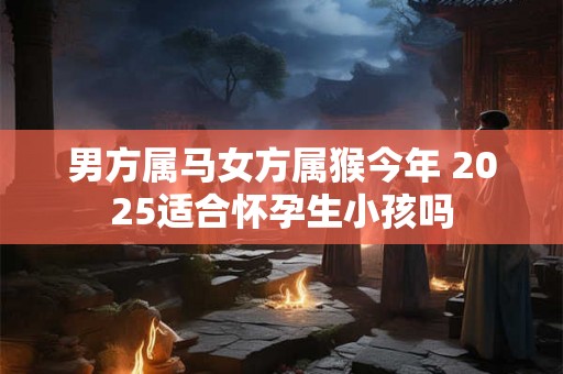 男方属马女方属猴今年 2025适合怀孕生小孩吗 男方属马女方属猴今年 2025适合怀孕生小孩吗