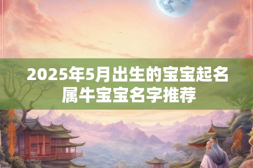 2025年5月出生的宝宝起名 属牛宝宝名字推荐 2025年5月出生的宝宝起名 属牛宝宝名字推荐