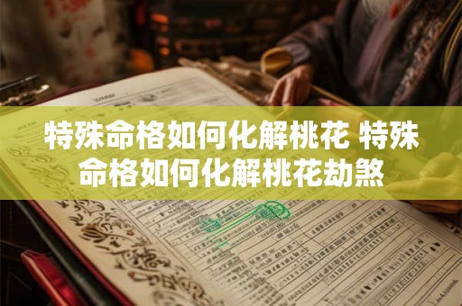 特殊命格如何化解桃花 特殊命格如何化解桃花劫煞 特殊命格如何化解桃花 特殊命格如何化解桃花劫煞