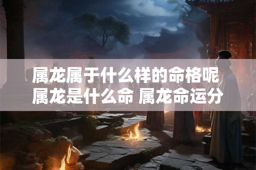 属龙属于什么样的命格呢 属龙是什么命 属龙命运分析 属龙属于什么样的命格呢 属龙是什么命 属龙命运分析