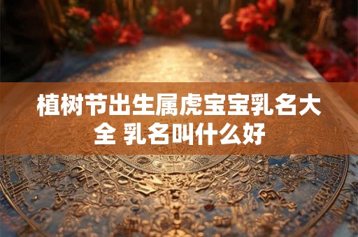 植树节出生属虎宝宝乳名大全 乳名叫什么好