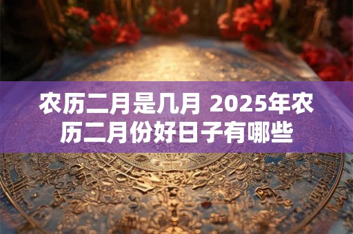 农历二月是几月 2025年农历二月份好日子有哪些 农历二月是几月 2025年农历二月份好日子有哪些