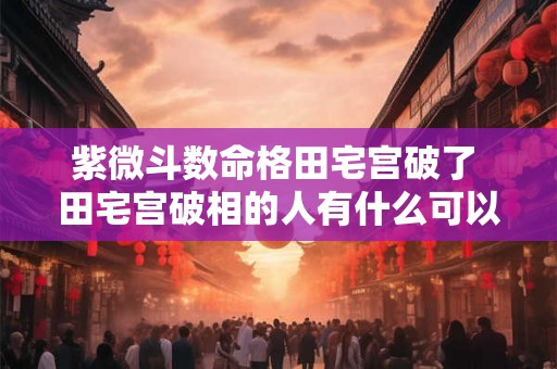 紫微斗数命格田宅宫破了 田宅宫破相的人有什么可以化解