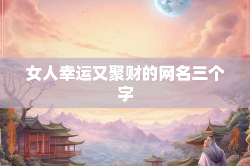 女人幸运又聚财的网名三个字 女人幸运又聚财的网名三个字