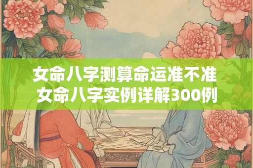女命八字测算命运准不准 女命八字实例详解300例 女命八字测算命运准不准 女命八字实例详解300例
