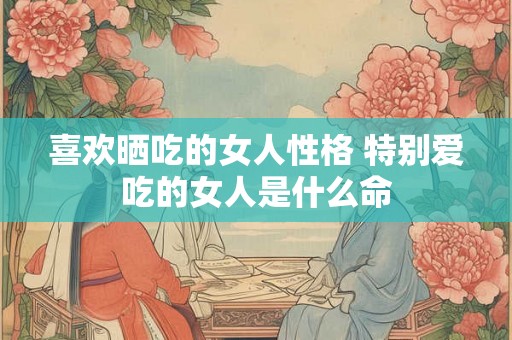 喜欢晒吃的女人性格 特别爱吃的女人是什么命 喜欢晒吃的女人性格 特别爱吃的女人是什么命