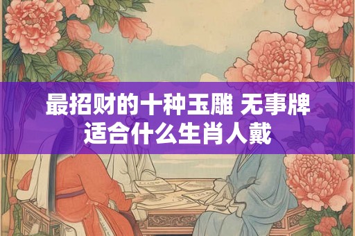 最招财的十种玉雕 无事牌适合什么生肖人戴 最招财的十种玉雕 无事牌适合什么生肖人戴