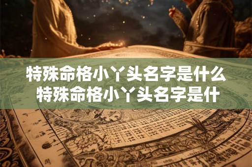 特殊命格小丫头名字是什么 特殊命格小丫头名字是什么意思 特殊命格小丫头名字是什么 特殊命格小丫头名字是什么意思