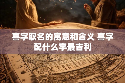 喜字取名的寓意和含义 喜字配什么字最吉利 喜字取名的寓意和含义 喜字配什么字最吉利