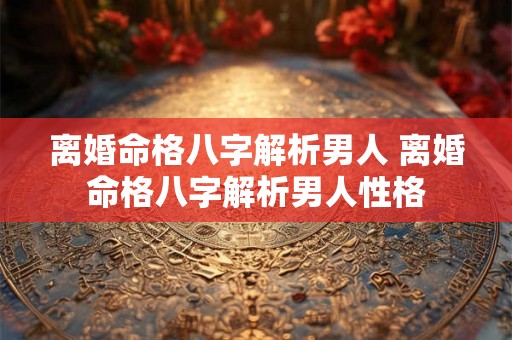 离婚命格八字解析男人 离婚命格八字解析男人性格 离婚命格八字解析男人 离婚命格八字解析男人性格