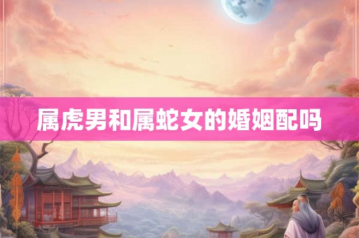 属虎男和属蛇女的婚姻配吗 属虎男和属蛇女的婚姻配吗