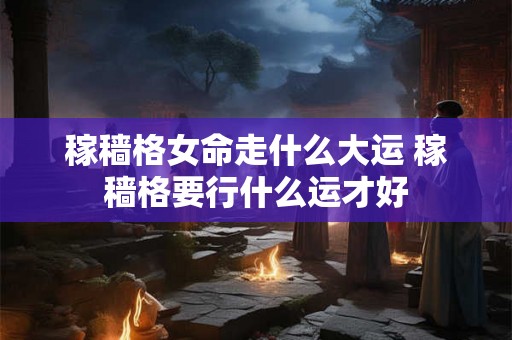 稼穑格女命走什么大运 稼穑格要行什么运才好