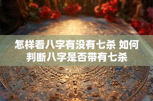 怎样看八字有没有七杀 如何判断八字是否带有七杀 怎样看八字有没有七杀 如何判断八字是否带有七杀