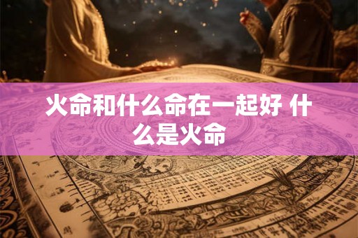 火命和什么命在一起好 什么是火命