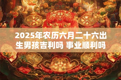 2025年农历六月二十六出生男孩吉利吗 事业顺利吗 2025年农历六月二十六出生男孩吉利吗 事业顺利吗