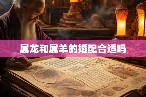 属龙和属羊的婚配合适吗 属龙和属羊的婚配合适吗