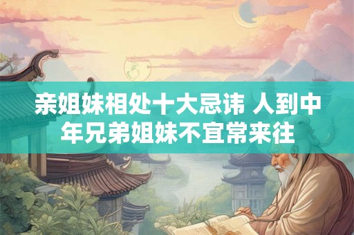 亲姐妹相处十大忌讳 人到中年兄弟姐妹不宜常来往