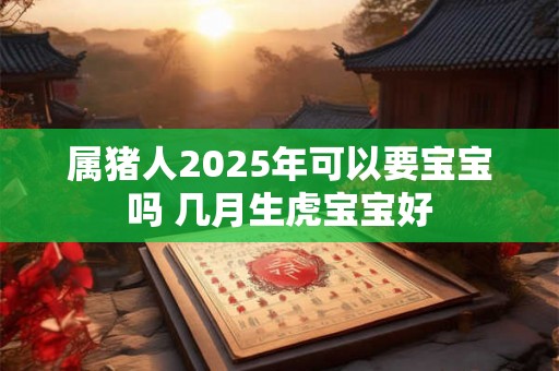 属猪人2025年可以要宝宝吗 几月生虎宝宝好 属猪人2025年可以要宝宝吗 几月生虎宝宝好