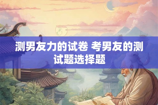 测男友力的试卷 考男友的测试题选择题 测男友力的试卷 考男友的测试题选择题