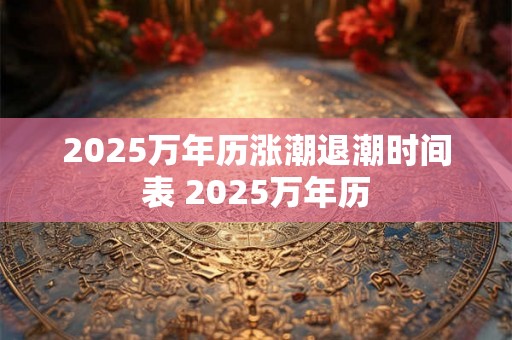 2025万年历涨潮退潮时间表 2025万年历 2025万年历涨潮退潮时间表 2025万年历