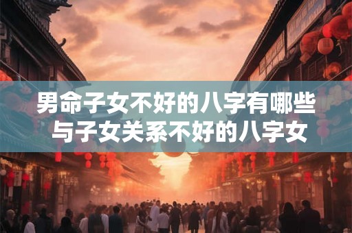 男命子女不好的八字有哪些 与子女关系不好的八字女命 男命子女不好的八字有哪些 与子女关系不好的八字女命
