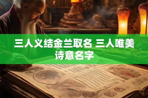 三人义结金兰取名 三人唯美诗意名字 三人义结金兰取名 三人唯美诗意名字