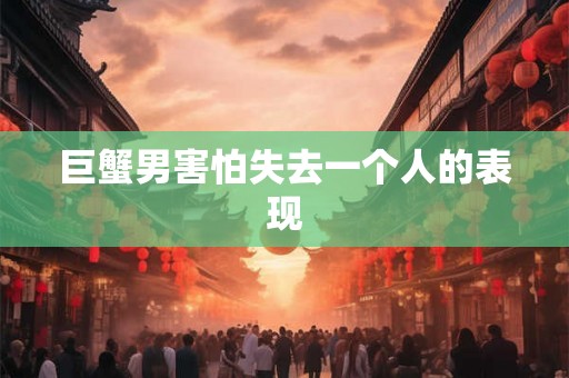 巨蟹男害怕失去一个人的表现 巨蟹男害怕失去一个人的表现