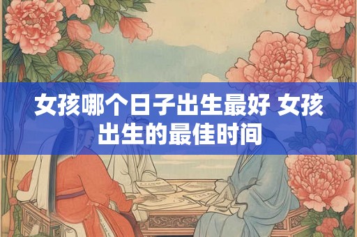 女孩哪个日子出生最好 女孩出生的最佳时间 女孩哪个日子出生最好 女孩出生的最佳时间