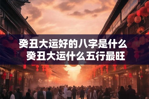 癸丑大运好的八字是什么 癸丑大运什么五行最旺 癸丑大运好的八字是什么 癸丑大运什么五行最旺