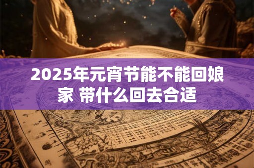 2025年元宵节能不能回娘家 带什么回去合适 2025年元宵节能不能回娘家 带什么回去合适