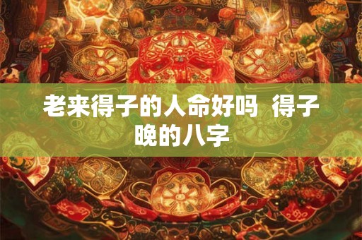 老来得子的人命好吗  得子晚的八字