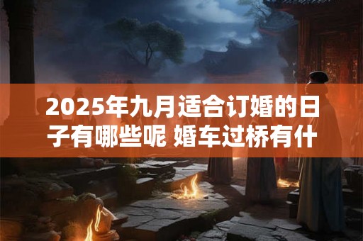 2025年九月适合订婚的日子有哪些呢 婚车过桥有什么讲究 2025年九月适合订婚的日子有哪些呢 婚车过桥有什么讲究