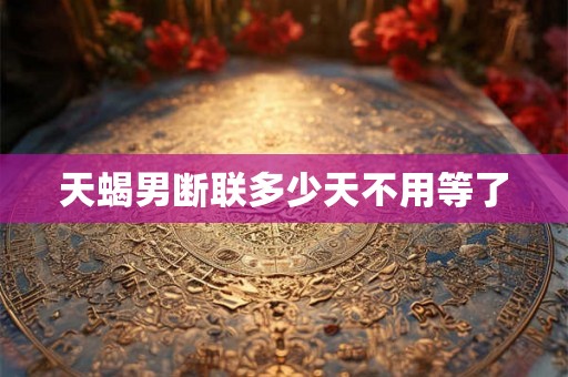 天蝎男断联多少天不用等了 天蝎男断联多少天不用等了