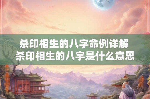 杀印相生的八字命例详解 杀印相生的八字是什么意思 杀印相生的八字命例详解 杀印相生的八字是什么意思