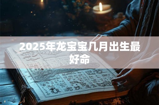 2025年龙宝宝几月出生最好命 2025年龙宝宝几月出生最好命