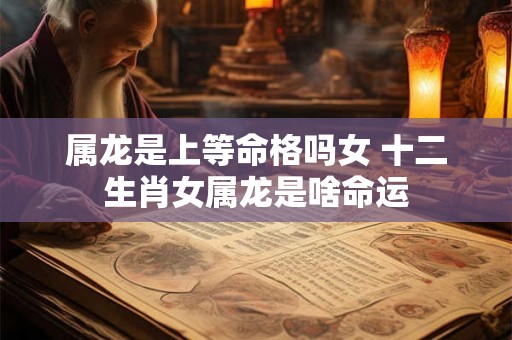 属龙是上等命格吗女 十二生肖女属龙是啥命运 属龙是上等命格吗女 十二生肖女属龙是啥命运