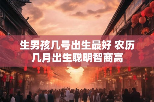 生男孩几号出生最好 农历几月出生聪明智商高 生男孩几号出生最好 农历几月出生聪明智商高