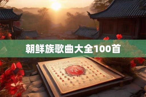 朝鲜族歌曲大全100首 朝鲜族歌曲大全100首
